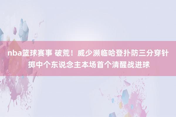 nba篮球赛事 破荒！威少濒临哈登扑防三分穿针 掷中个东说念主本场首个清醒战进球