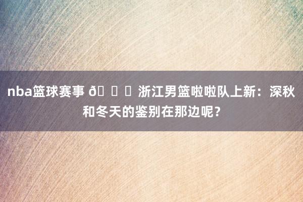 nba篮球赛事 😍浙江男篮啦啦队上新：深秋和冬天的鉴别在那边呢？