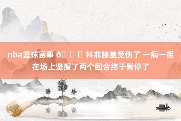 nba篮球赛事 😐科菲膝盖受伤了 一瘸一拐在场上坚握了两个回合终于暂停了