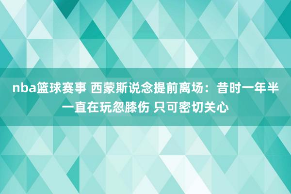 nba篮球赛事 西蒙斯说念提前离场：昔时一年半一直在玩忽膝伤 只可密切关心