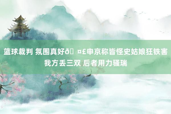 篮球裁判 氛围真好🤣申京称皆怪史姑娘狂铁害我方丢三双 后者用力骚瑞