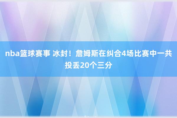 nba篮球赛事 冰封！詹姆斯在纠合4场比赛中一共投丢20个三分