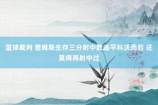 篮球裁判 詹姆斯生存三分射中数追平科沃而后 还莫得再射中过