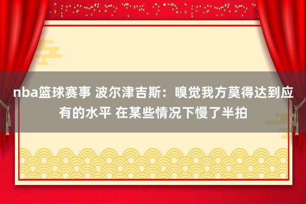 nba篮球赛事 波尔津吉斯：嗅觉我方莫得达到应有的水平 在某些情况下慢了半拍