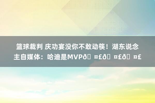 篮球裁判 庆功宴没你不敢动筷！湖东说念主自媒体：哈迪是MVP🤣🤣🤣