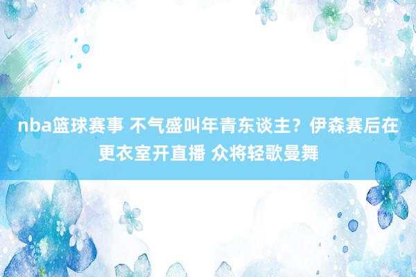 nba篮球赛事 不气盛叫年青东谈主？伊森赛后在更衣室开直播 众将轻歌曼舞