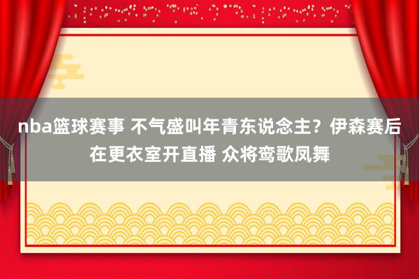 nba篮球赛事 不气盛叫年青东说念主？伊森赛后在更衣室开直播 众将鸾歌凤舞