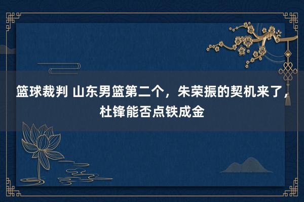 篮球裁判 山东男篮第二个，朱荣振的契机来了，杜锋能否点铁成金