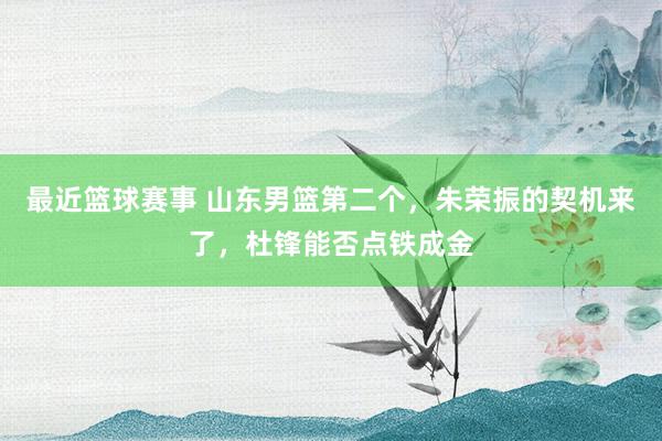 最近篮球赛事 山东男篮第二个，朱荣振的契机来了，杜锋能否点铁成金