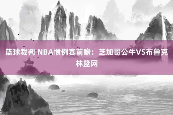 篮球裁判 NBA惯例赛前瞻：芝加哥公牛VS布鲁克林篮网