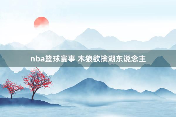 nba篮球赛事 木狼欲擒湖东说念主