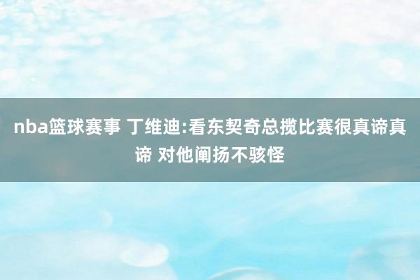 nba篮球赛事 丁维迪:看东契奇总揽比赛很真谛真谛 对他阐扬不骇怪