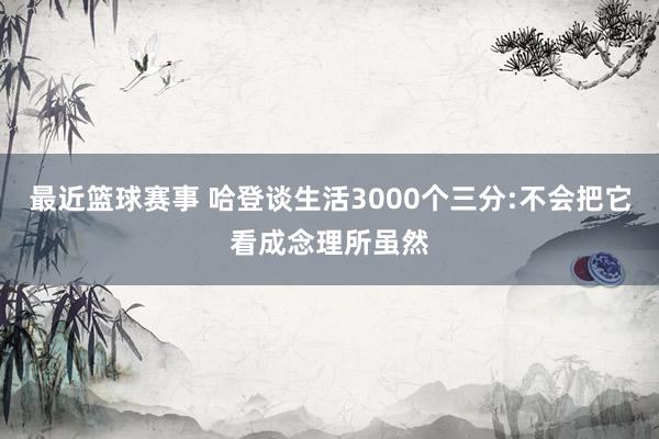 最近篮球赛事 哈登谈生活3000个三分:不会把它看成念理所虽然