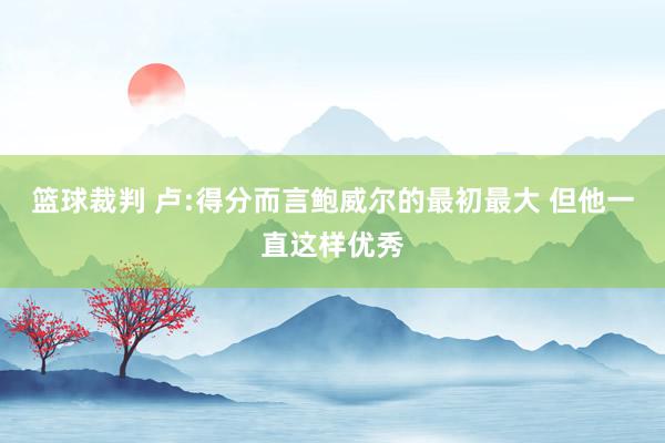 篮球裁判 卢:得分而言鲍威尔的最初最大 但他一直这样优秀