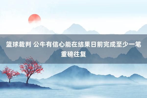 篮球裁判 公牛有信心能在结果日前完成至少一笔重磅往复