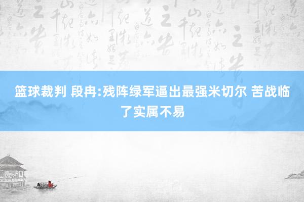 篮球裁判 段冉:残阵绿军逼出最强米切尔 苦战临了实属不易