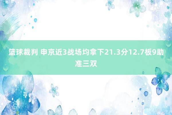 篮球裁判 申京近3战场均拿下21.3分12.7板9助准三双