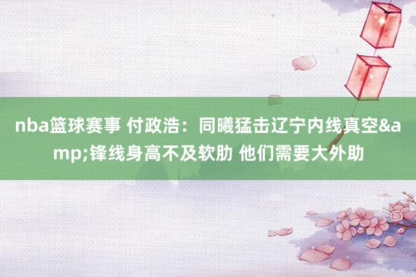 nba篮球赛事 付政浩：同曦猛击辽宁内线真空&锋线身高不及软肋 他们需要大外助