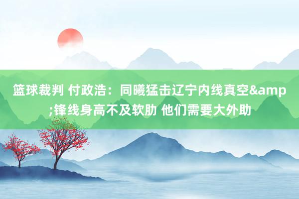 篮球裁判 付政浩：同曦猛击辽宁内线真空&锋线身高不及软肋 他们需要大外助