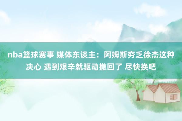 nba篮球赛事 媒体东谈主：阿姆斯穷乏徐杰这种决心 遇到艰辛就驱动撤回了 尽快换吧