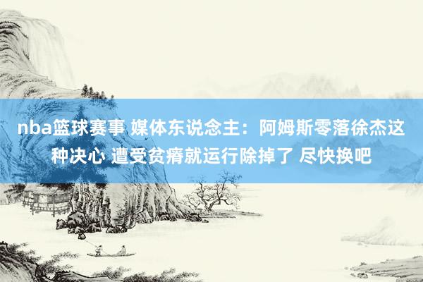 nba篮球赛事 媒体东说念主：阿姆斯零落徐杰这种决心 遭受贫瘠就运行除掉了 尽快换吧