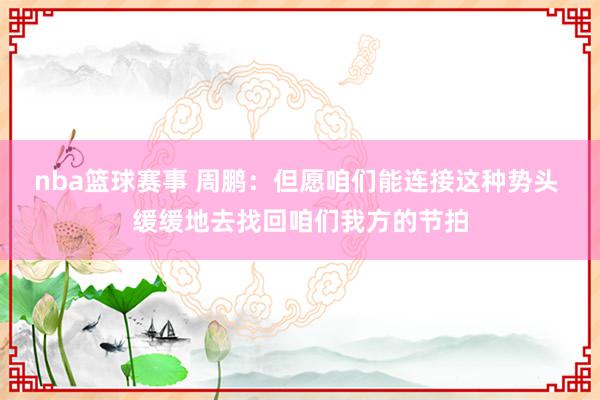 nba篮球赛事 周鹏：但愿咱们能连接这种势头 缓缓地去找回咱们我方的节拍