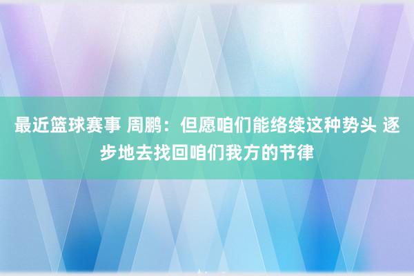 最近篮球赛事 周鹏：但愿咱们能络续这种势头 逐步地去找回咱们我方的节律