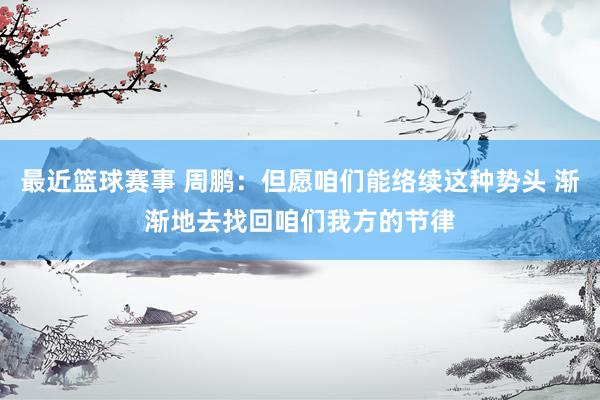 最近篮球赛事 周鹏：但愿咱们能络续这种势头 渐渐地去找回咱们我方的节律