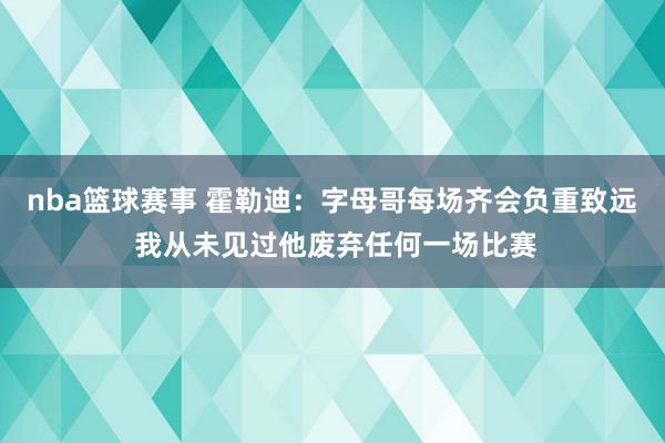 nba篮球赛事 霍勒迪：字母哥每场齐会负重致远 我从未见过他废弃任何一场比赛