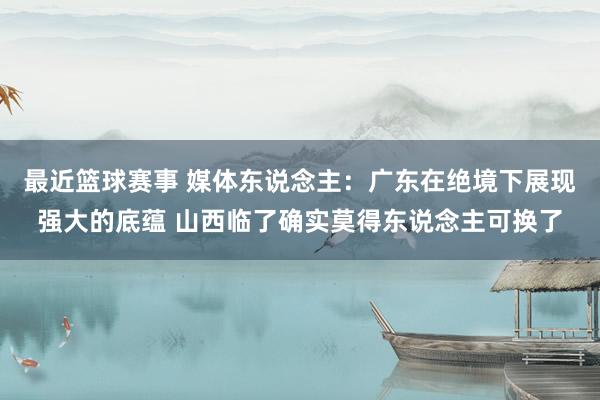 最近篮球赛事 媒体东说念主：广东在绝境下展现强大的底蕴 山西临了确实莫得东说念主可换了