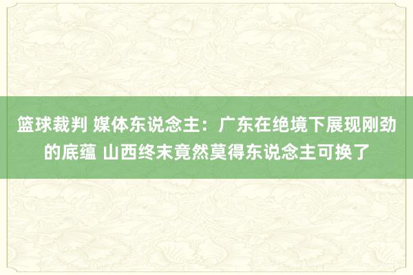 篮球裁判 媒体东说念主：广东在绝境下展现刚劲的底蕴 山西终末竟然莫得东说念主可换了