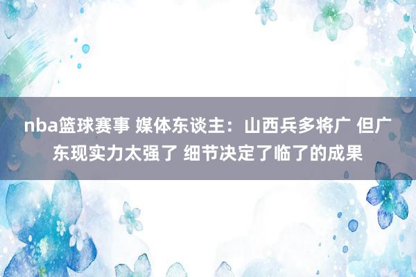 nba篮球赛事 媒体东谈主：山西兵多将广 但广东现实力太强了 细节决定了临了的成果