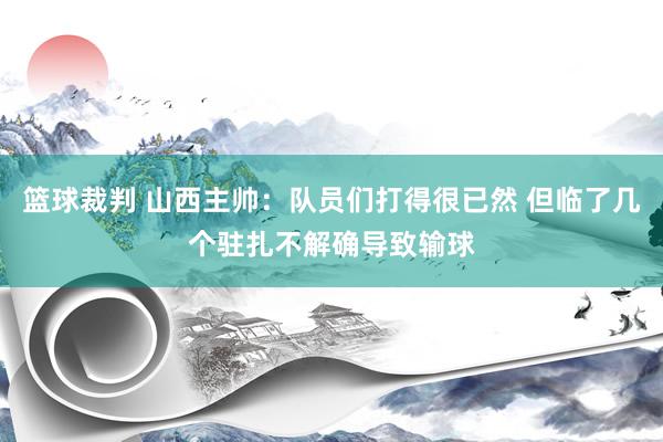 篮球裁判 山西主帅：队员们打得很已然 但临了几个驻扎不解确导致输球