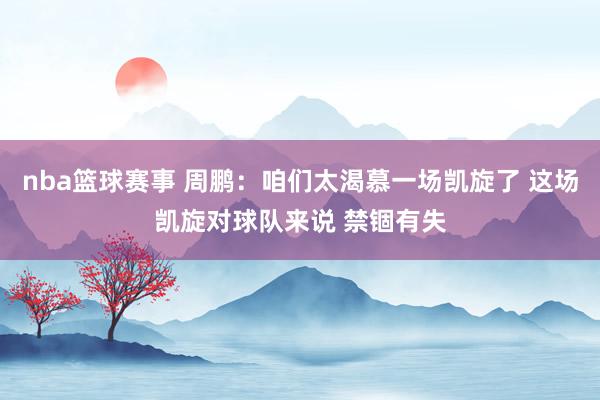 nba篮球赛事 周鹏：咱们太渴慕一场凯旋了 这场凯旋对球队来说 禁锢有失