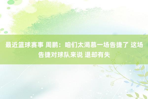 最近篮球赛事 周鹏：咱们太渴慕一场告捷了 这场告捷对球队来说 退却有失