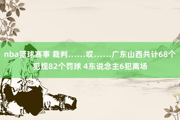 nba篮球赛事 裁判……哎……广东山西共计68个犯规82个罚球 4东说念主6犯离场