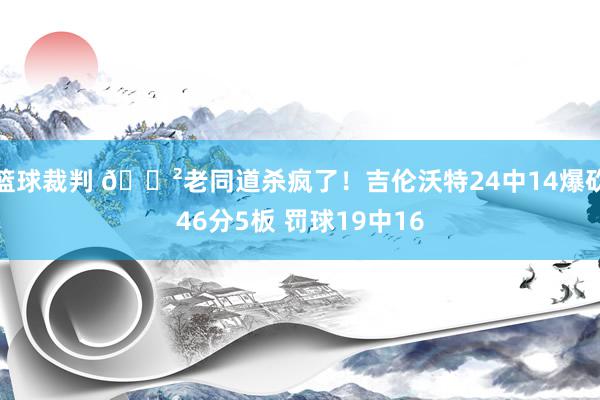 篮球裁判 😲老同道杀疯了！吉伦沃特24中14爆砍46分5板 罚球19中16