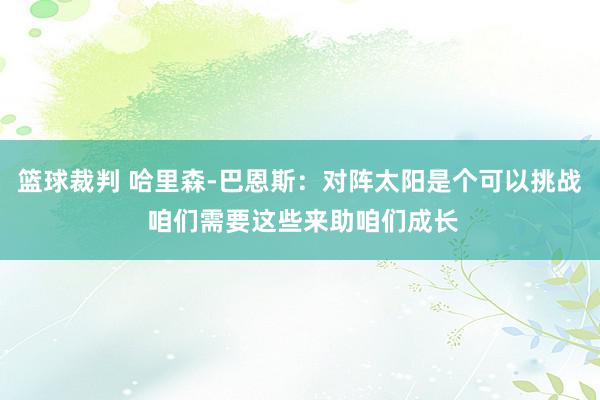 篮球裁判 哈里森-巴恩斯：对阵太阳是个可以挑战 咱们需要这些来助咱们成长