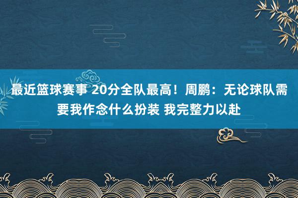 最近篮球赛事 20分全队最高！周鹏：无论球队需要我作念什么扮装 我完整力以赴