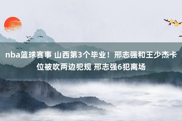 nba篮球赛事 山西第3个毕业！邢志强和王少杰卡位被吹两边犯规 邢志强6犯离场