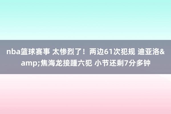 nba篮球赛事 太惨烈了！两边61次犯规 迪亚洛&焦海龙接踵六犯 小节还剩7分多钟