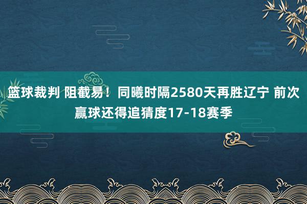 篮球裁判 阻截易！同曦时隔2580天再胜辽宁 前次赢球还得追猜度17-18赛季