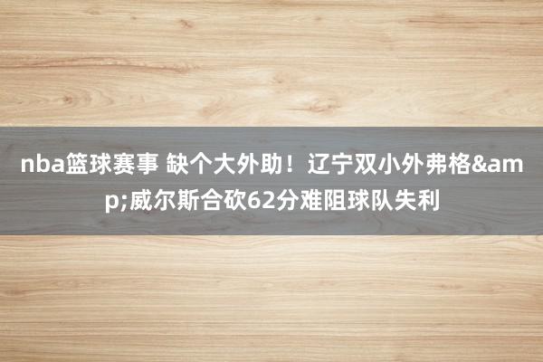 nba篮球赛事 缺个大外助！辽宁双小外弗格&威尔斯合砍62分难阻球队失利