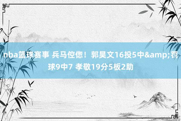 nba篮球赛事 兵马倥偬！郭昊文16投5中&罚球9中7 孝敬19分5板2助