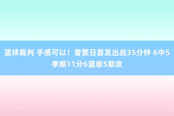 篮球裁判 手感可以！曾繁日首发出战35分钟 6中5孝顺11分6篮板5助攻