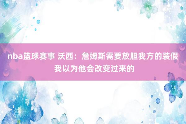 nba篮球赛事 沃西：詹姆斯需要放胆我方的装假 我以为他会改变过来的