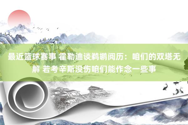 最近篮球赛事 霍勒迪谈鹈鹕阅历：咱们的双塔无解 若考辛斯没伤咱们能作念一些事