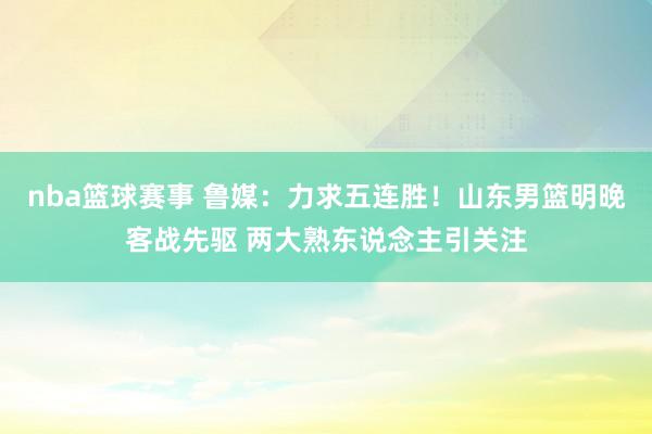 nba篮球赛事 鲁媒：力求五连胜！山东男篮明晚客战先驱 两大熟东说念主引关注