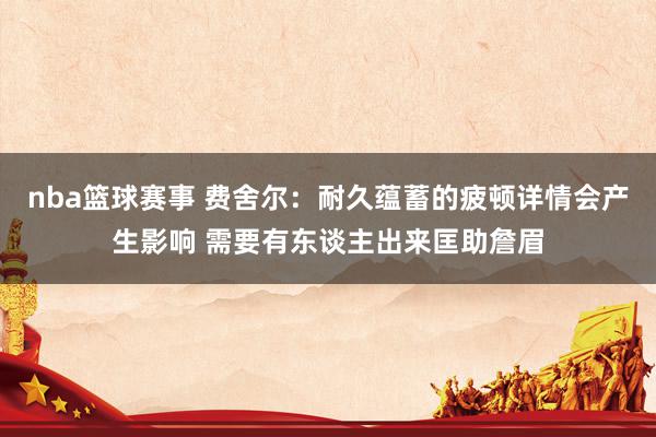 nba篮球赛事 费舍尔：耐久蕴蓄的疲顿详情会产生影响 需要有东谈主出来匡助詹眉