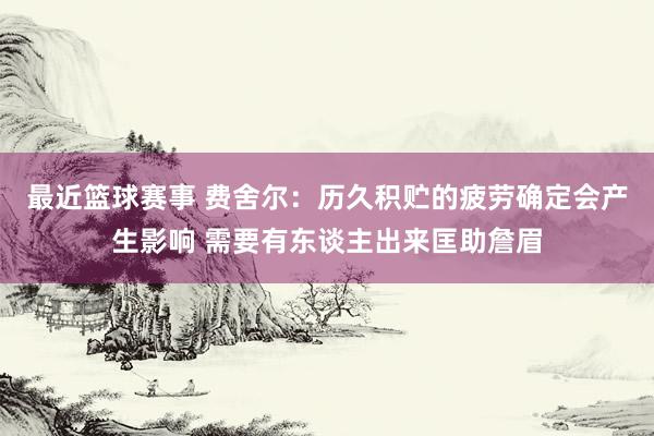 最近篮球赛事 费舍尔：历久积贮的疲劳确定会产生影响 需要有东谈主出来匡助詹眉